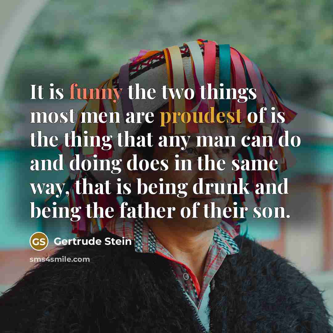 “It is funny the two things most men are proudest of is the thing that any man can do and doing does in the same way, that is being drunk and being the father of their son.” quote by Gertrude Stein