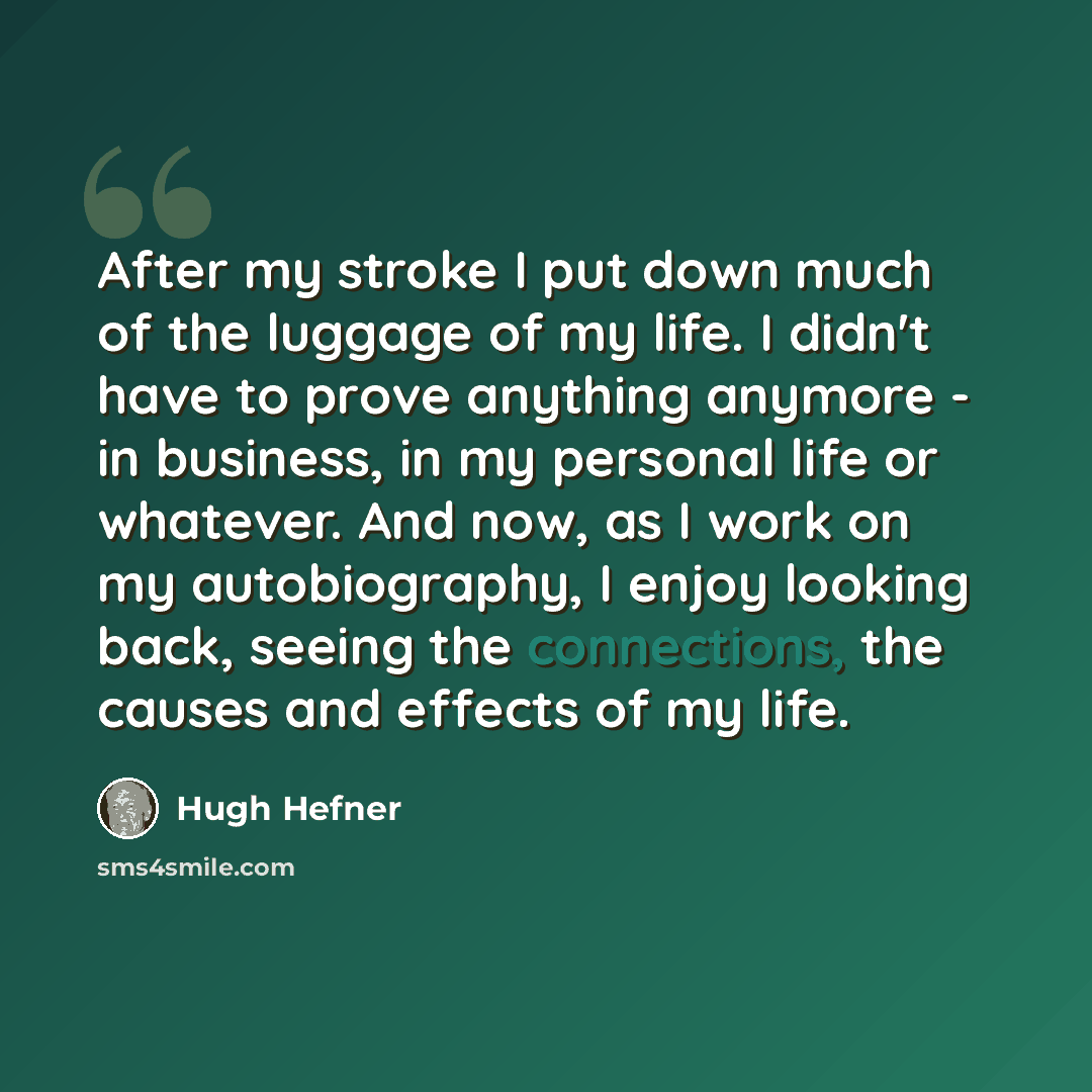 “After my stroke I put down much of the luggage of my life. I didn't have to prove anything anymore - in business, in my personal life or whatever. And now, as I work on my autobiography, I enjoy looking back, seeing the connections, the causes and effects of my life.” quote by Hugh Hefner