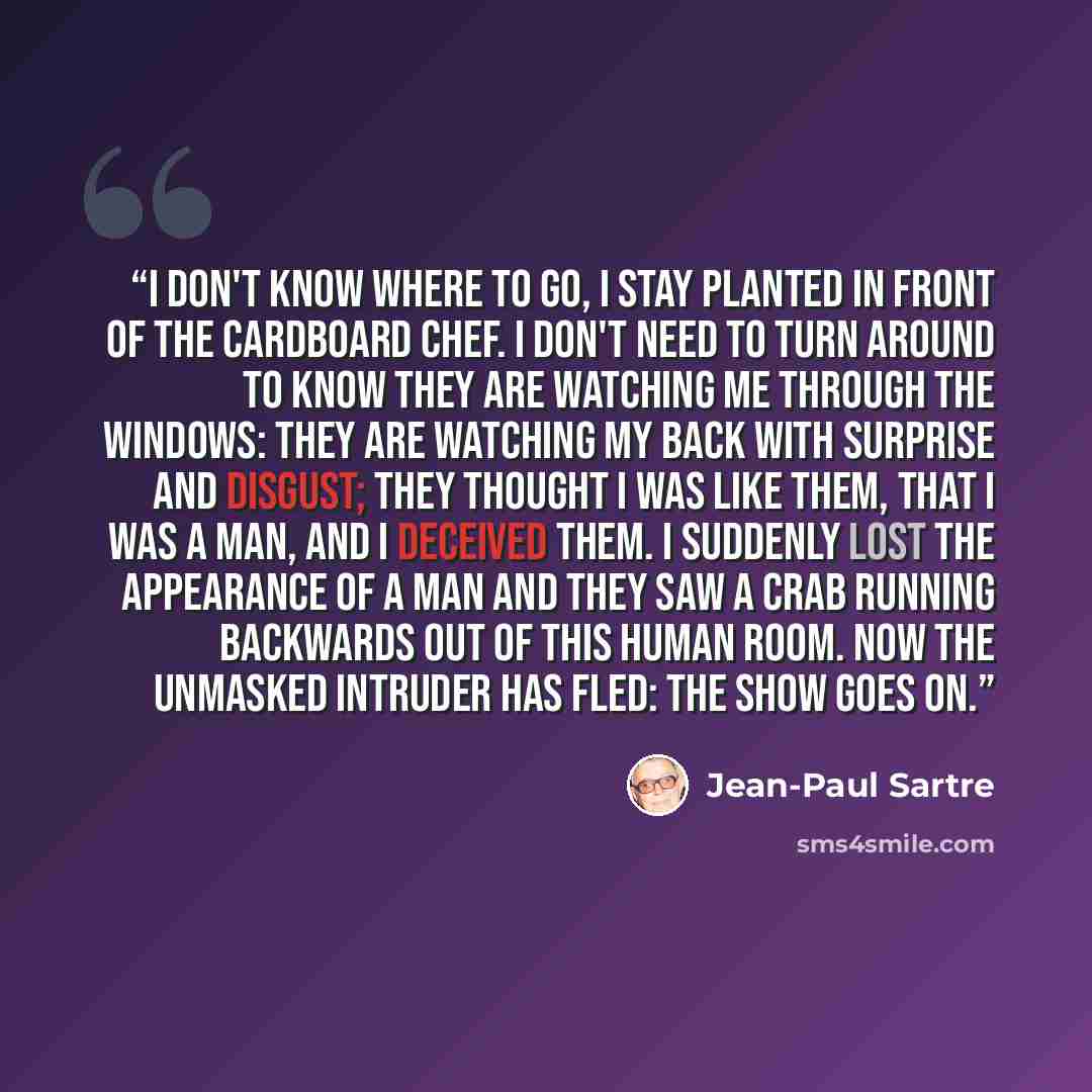 “I don't know where to go, I stay planted in front of the cardboard chef. I don't need to turn around to know they are watching me through the windows: they are watching my back with surprise and disgust; they thought I was like them, that I was a man, and I deceived them. I suddenly lost the…” quote by Jean-Paul Sartre