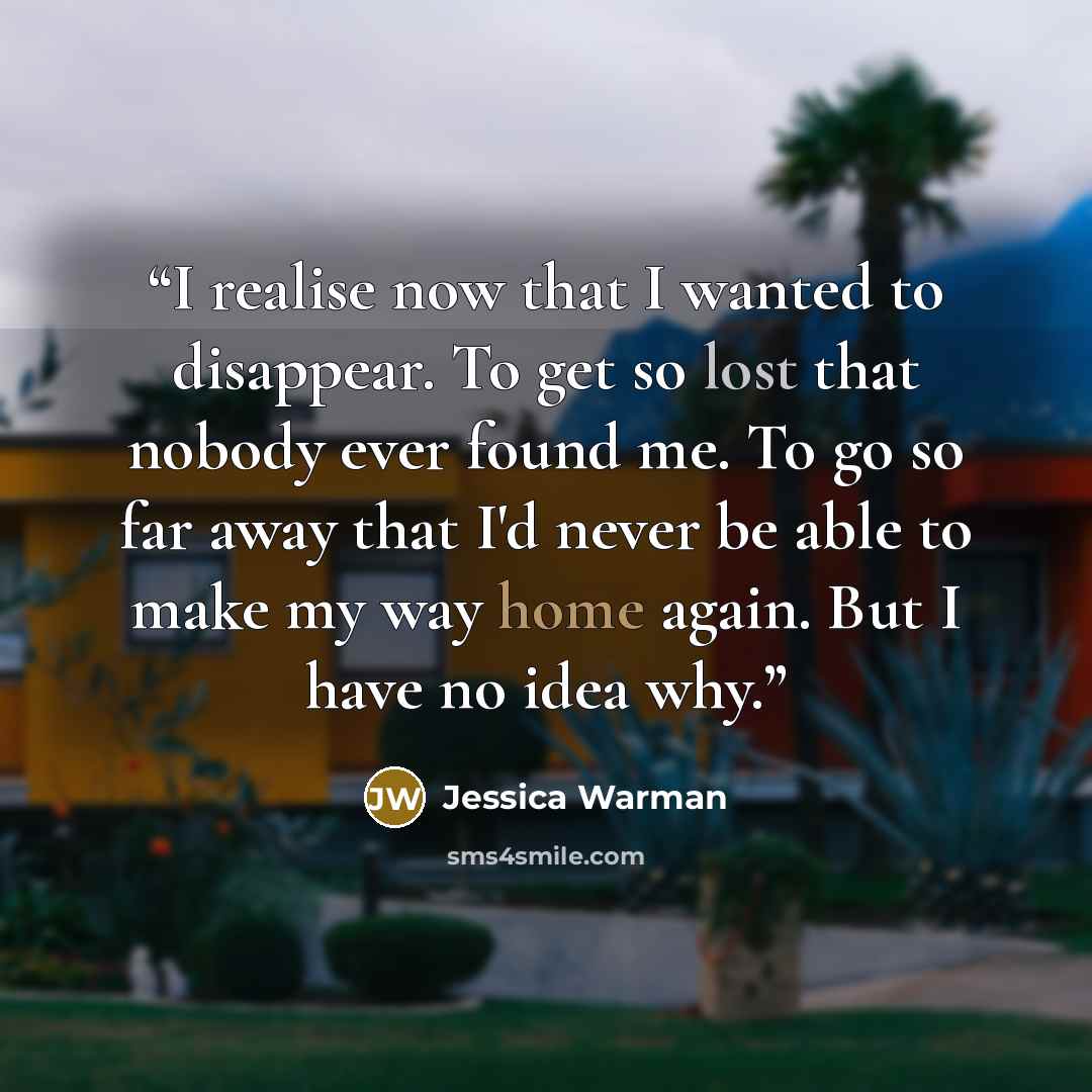 “I realise now that I wanted to disappear. To get so lost that nobody ever found me. To go so far away that I'd never be able to make my way home again. But I have no idea why.” quote by Jessica Warman