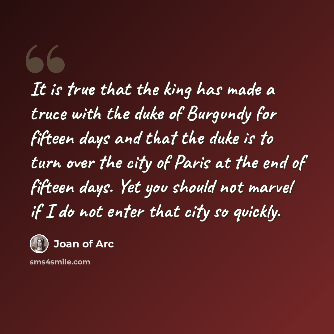 “It is true that the king has made a truce with the duke of Burgundy for fifteen days and that the duke is to turn over the city of Paris at the end of fifteen days. Yet you should not marvel if I do not enter that city so quickly.” quote by Joan of Arc