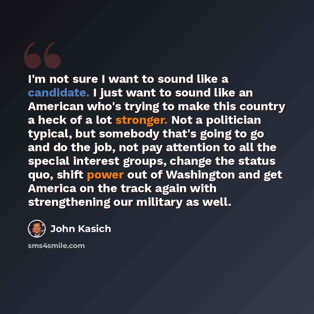 “I'm not sure I want to sound like a candidate. I just want to sound like an American who's trying to make this country a heck of a lot stronger. Not a politician typical, but somebody that's going to go and do the job, not pay attention to all the special interest groups, change the status quo…” quote by John Kasich