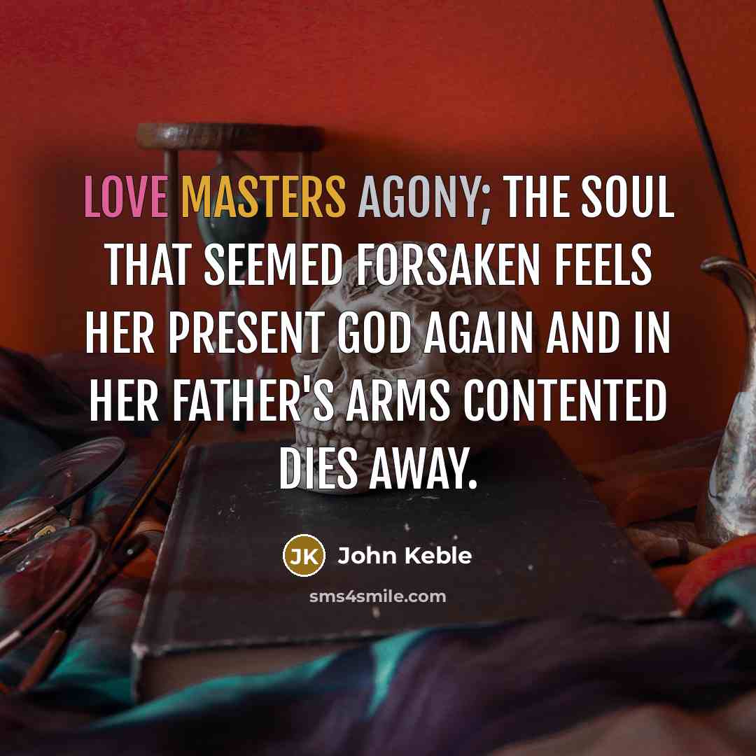 “Love masters agony; the soul that seemed Forsaken feels her present God again And in her Father's arms Contented dies away.” quote by John Keble
