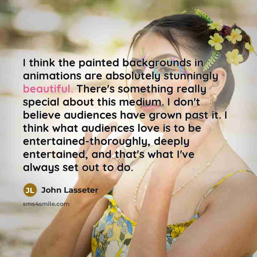 “I think the painted backgrounds in animations are absolutely stunningly beautiful. There's something really special about this medium. I don't believe audiences have grown past it. I think what audiences love is to be entertained-thoroughly, deeply entertained, and that's what I've always set out…” quote by John Lasseter