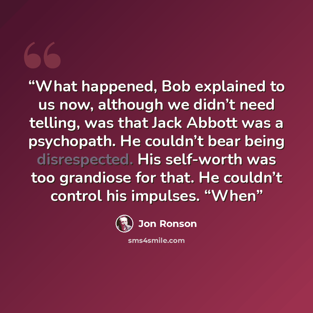 “What happened, Bob explained to us now, although we didn’t need telling, was that Jack Abbott was a psychopath. He couldn’t bear being disrespected. His self-worth was too grandiose for that. He couldn’t control his impulses. “When” quote by Jon Ronson