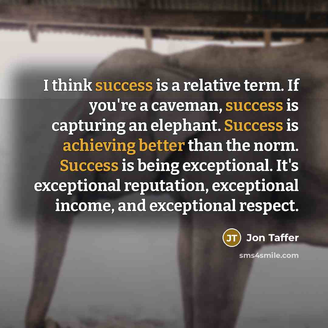 “I think success is a relative term. If you're a caveman, success is capturing an elephant. Success is achieving better than the norm. Success is being exceptional. It's exceptional reputation, exceptional income, and exceptional respect.” quote by Jon Taffer