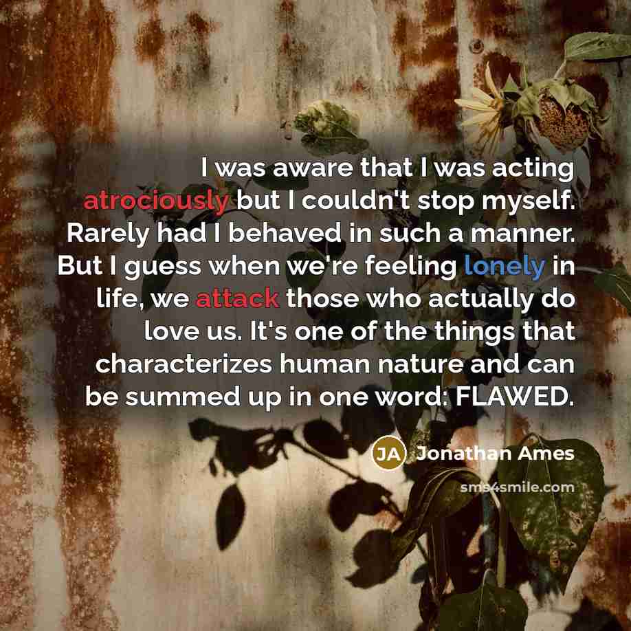 “I was aware that I was acting atrociously but I couldn't stop myself. Rarely had I behaved in such a manner. But I guess when we're feeling lonely in life, we attack those who actually do love us. It's one of the things that characterizes human nature and can be summed up in one word: FLAWED.” quote by Jonathan Ames