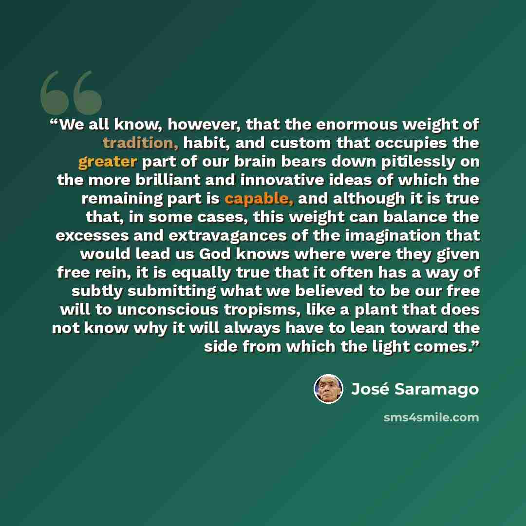“We all know, however, that the enormous weight of tradition, habit, and custom that occupies the greater part of our brain bears down pitilessly on the more brilliant and innovative ideas of which the remaining part is capable, and although it is true that, in some cases, this weight can balance…” quote by José Saramago