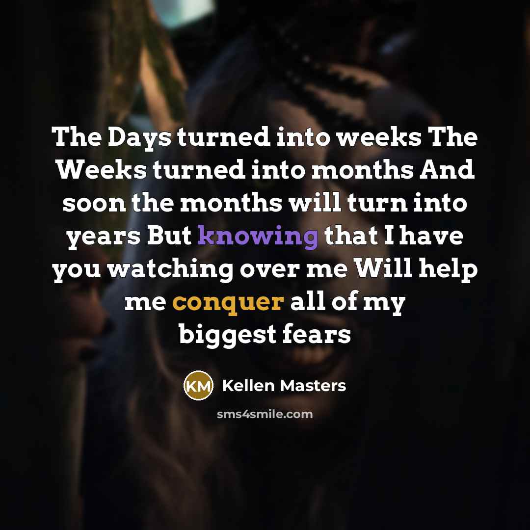 “The Days turned into weeks The Weeks turned into months And soon the months will turn into years But knowing that I have you watching over me Will help me conquer all of my biggest fears” quote by Kellen Masters