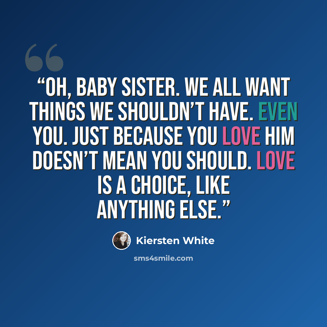 “Oh, baby sister. We all want things we shouldn’t have. Even you. Just because you love him doesn’t mean you should. Love is a choice, like anything else.” quote by Kiersten White