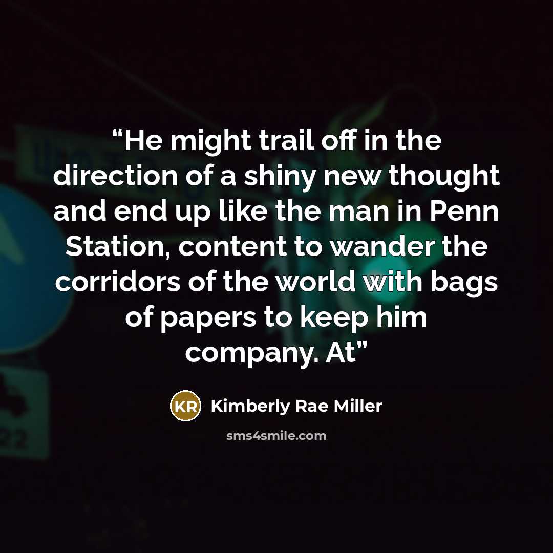 “He might trail off in the direction of a shiny new thought and end up like the man in Penn Station, content to wander the corridors of the world with bags of papers to keep him company. At” quote by Kimberly Rae Miller