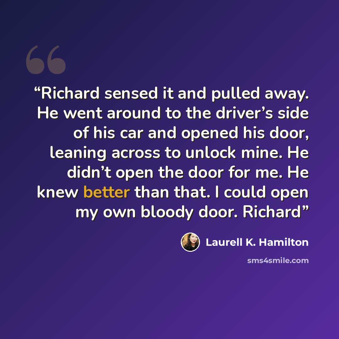 “Richard sensed it and pulled away. He went around to the driver’s side of his car and opened his door, leaning across to unlock mine. He didn’t open the door for me. He knew better than that. I could open my own bloody door. Richard” quote by Laurell K. Hamilton