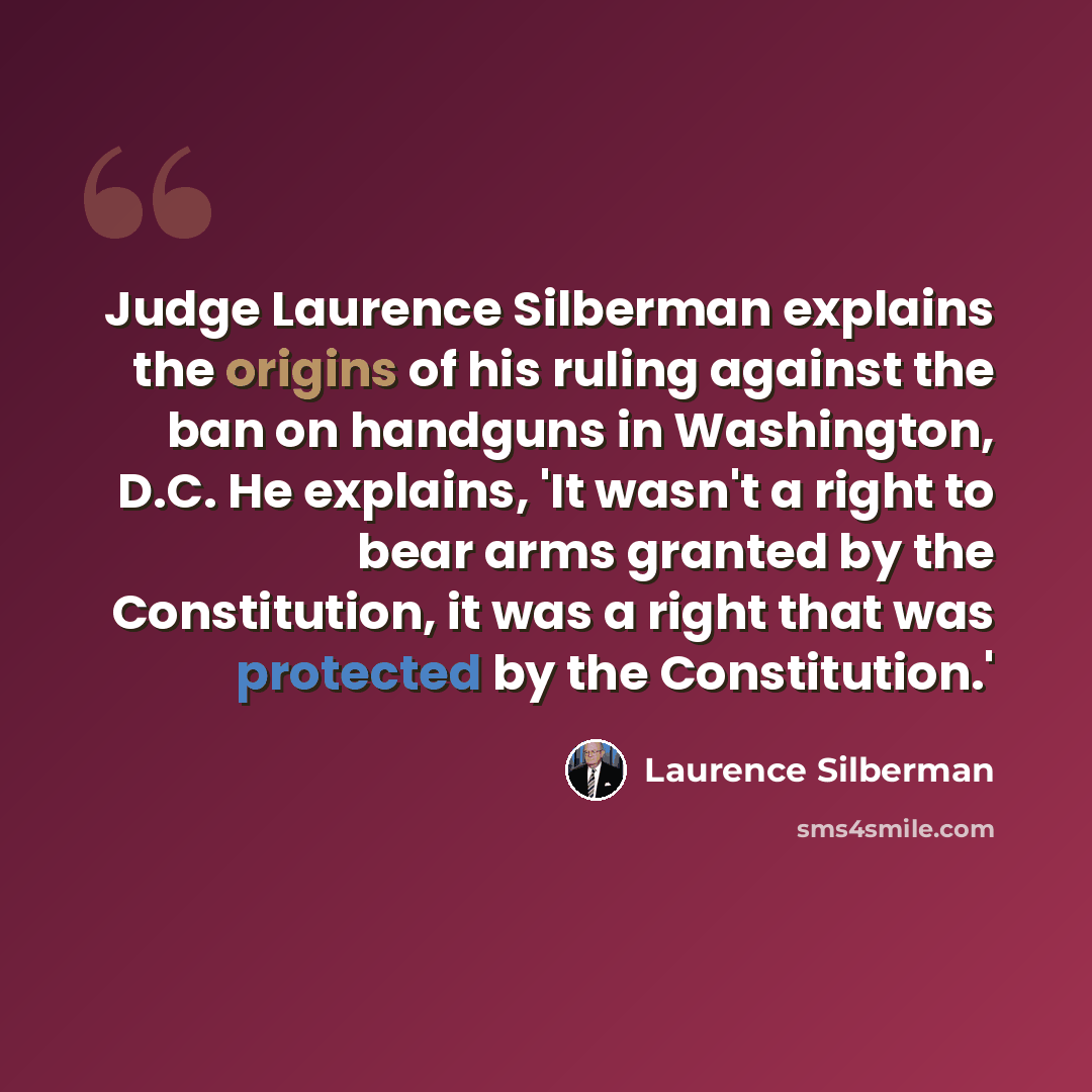 “Judge Laurence Silberman explains the origins of his ruling against the ban on handguns in Washington, D.C. He explains, 'It wasn't a right to bear arms granted by the Constitution, it was a right that was protected by the Constitution.'” quote by Laurence Silberman