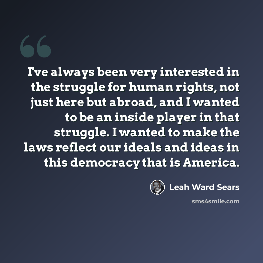“I've always been very interested in the struggle for human rights, not just here but abroad, and I wanted to be an inside player in that struggle. I wanted to make the laws reflect our ideals and ideas in this democracy that is America.” quote by Leah Ward Sears