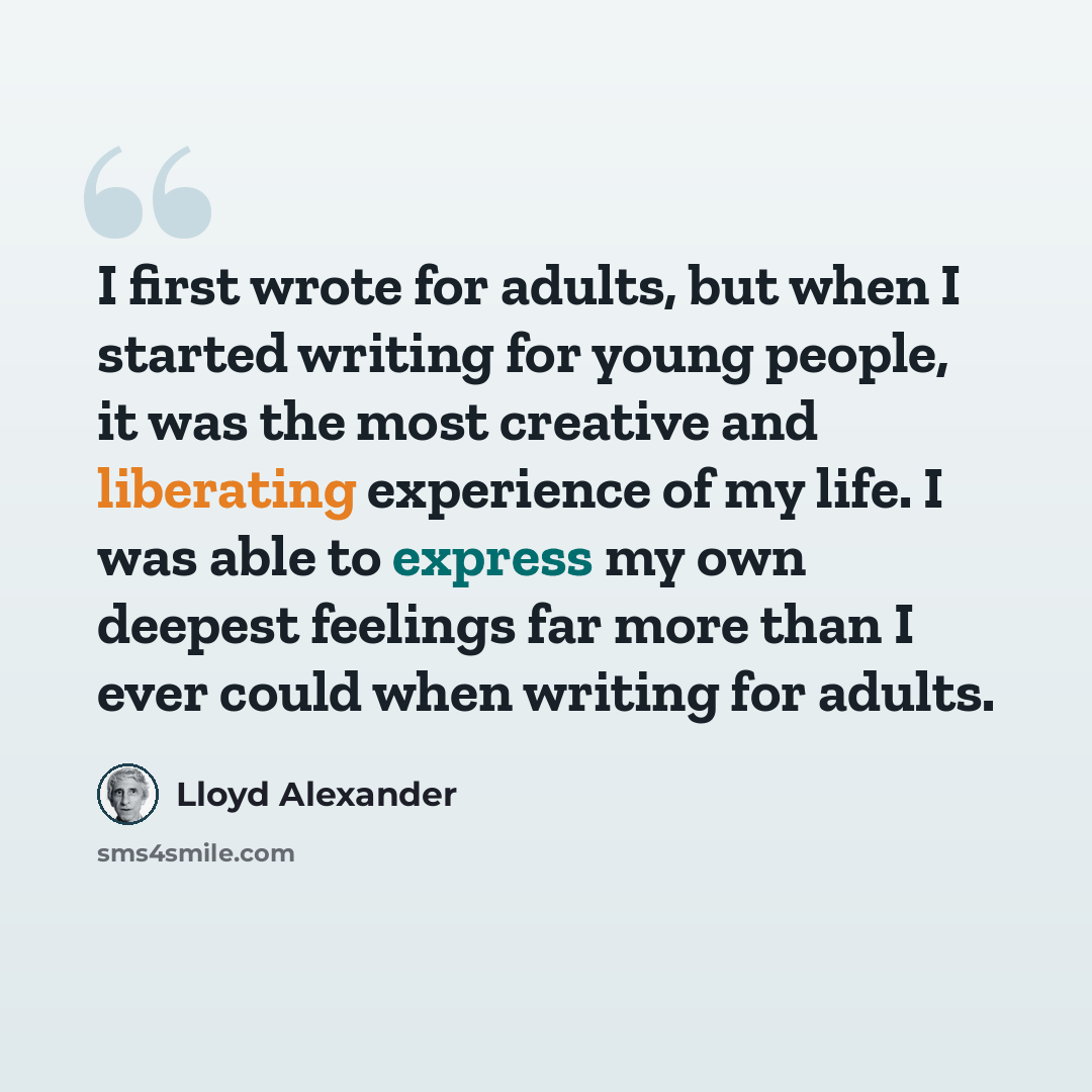 “I first wrote for adults, but when I started writing for young people, it was the most creative and liberating experience of my life. I was able to express my own deepest feelings far more than I ever could when writing for adults.” quote by Lloyd Alexander