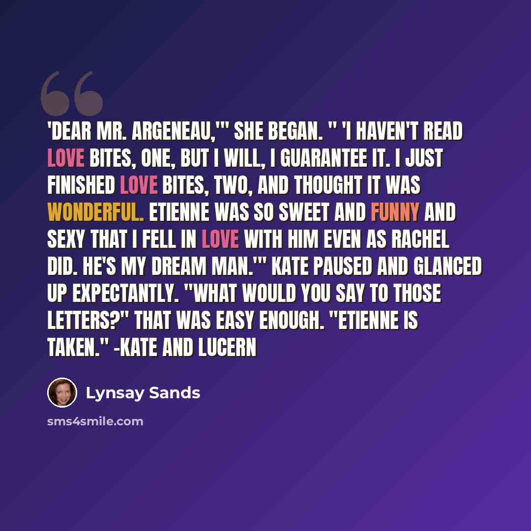 “'Dear Mr. Argeneau,'" she began. " 'I haven't read Love Bites, One, but I will, I guarantee it. I just finished Love Bites, Two, and thought it was wonderful. Etienne was so sweet and funny and sexy that I fell in love with him even as Rachel did. He's my dream man.'" Kate paused and glanced up…” quote by Lynsay Sands