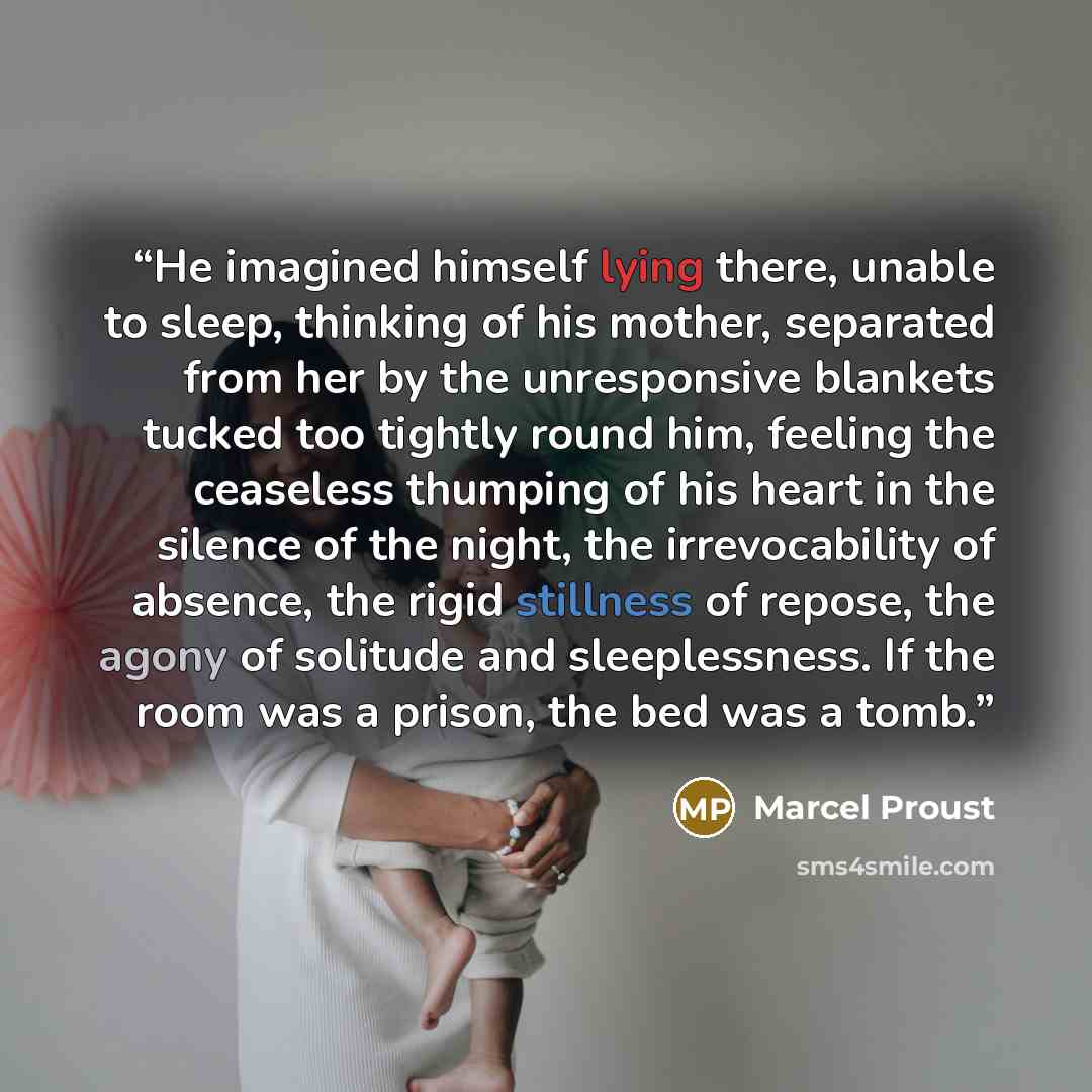 “He imagined himself lying there, unable to sleep, thinking of his mother, separated from her by the unresponsive blankets tucked too tightly round him, feeling the ceaseless thumping of his heart in the silence of the night, the irrevocability of absence, the rigid stillness of repose, the agony…” quote by Marcel Proust