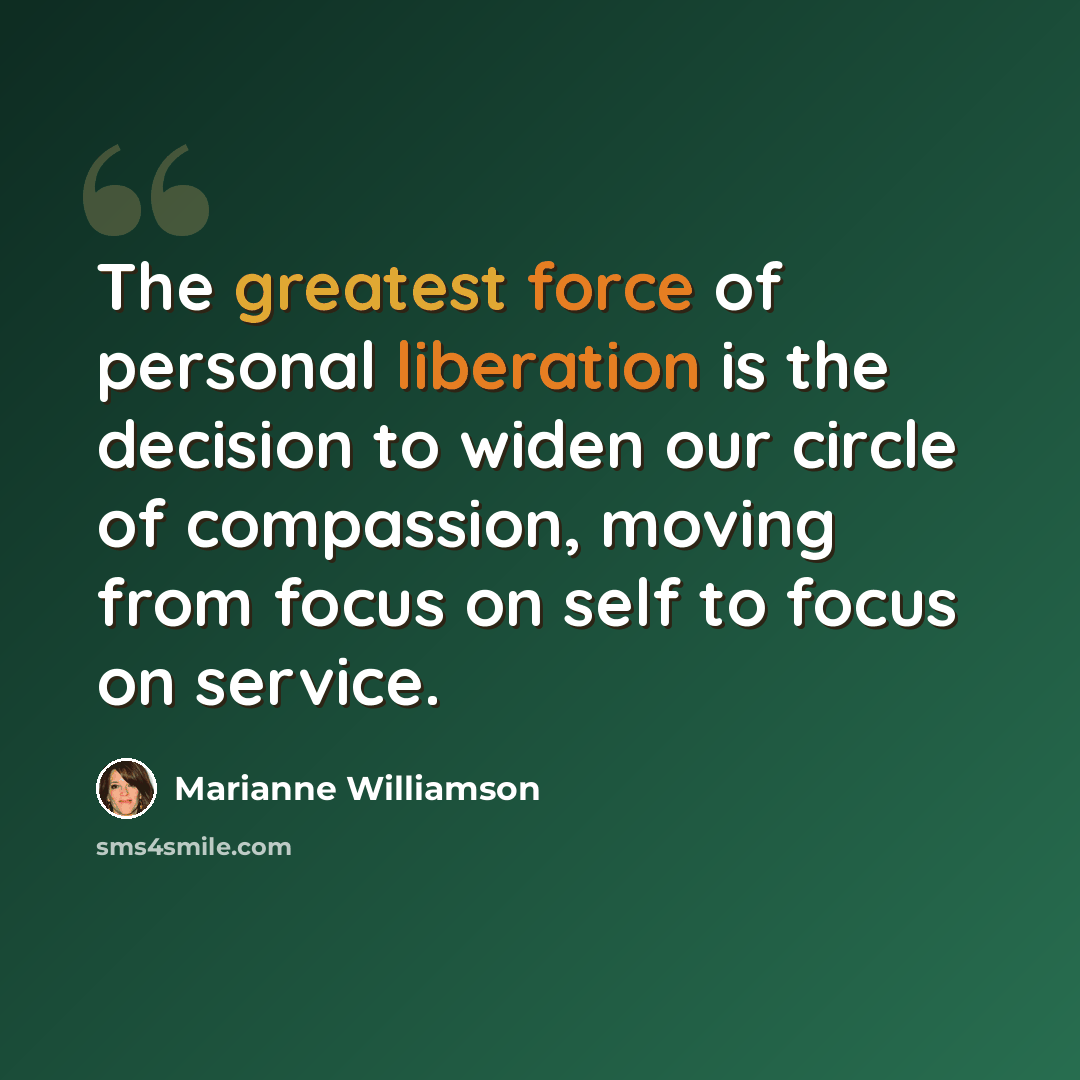“The greatest force of personal liberation is the decision to widen our circle of compassion, moving from focus on self to focus on service.” quote by Marianne Williamson