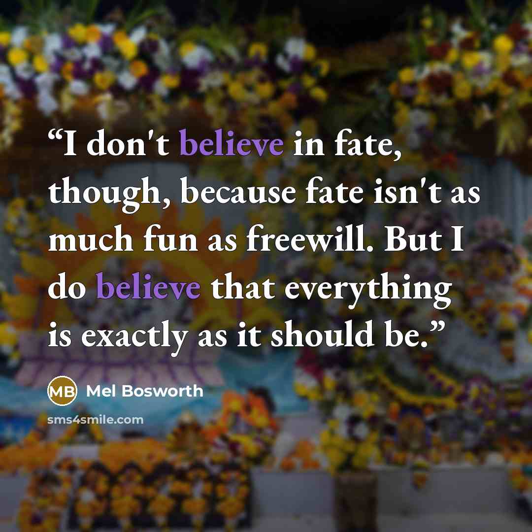 “I don't believe in fate, though, because fate isn't as much fun as freewill. But I do believe that everything is exactly as it should be.” quote by Mel Bosworth