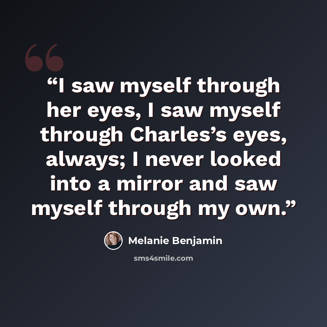 “I saw myself through her eyes, I saw myself through Charles’s eyes, always; I never looked into a mirror and saw myself through my own.” quote by Melanie Benjamin