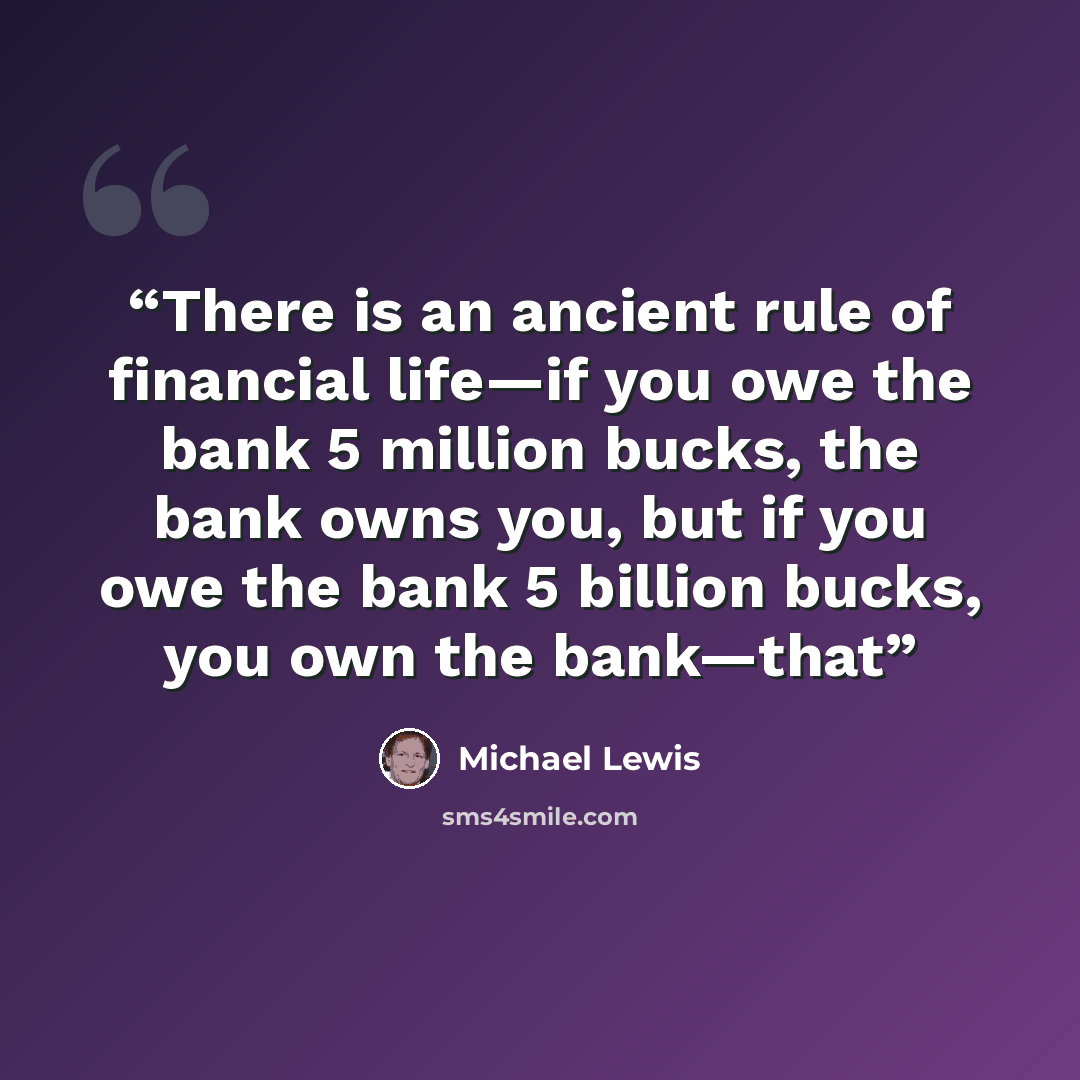 “There is an ancient rule of financial life—if you owe the bank 5 million bucks, the bank owns you, but if you owe the bank 5 billion bucks, you own the bank—that” quote by Michael Lewis