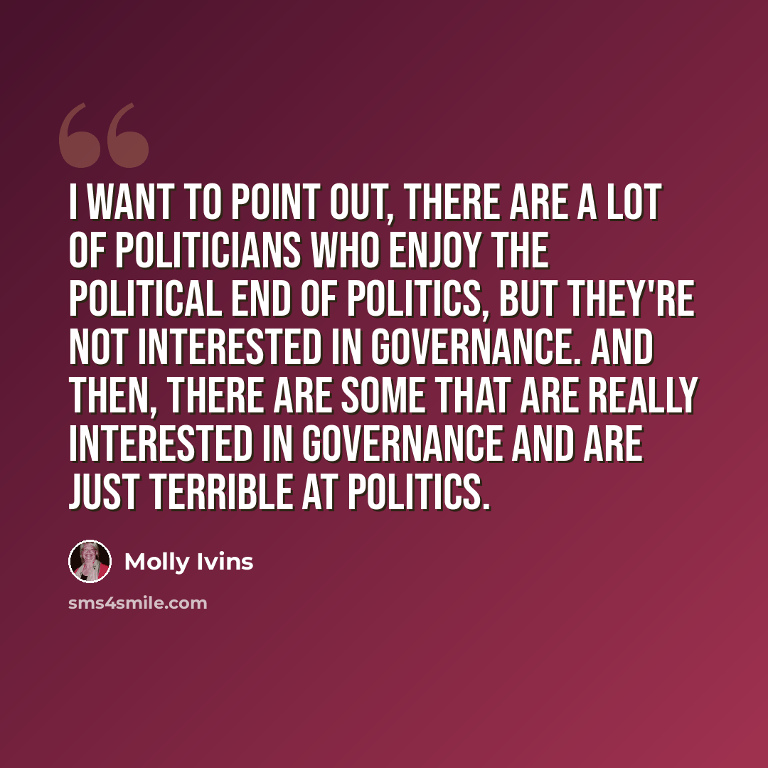 “I want to point out, there are a lot of politicians who enjoy the political end of politics, but they're not interested in governance. And then, there are some that are really interested in governance and are just terrible at politics.” quote by Molly Ivins