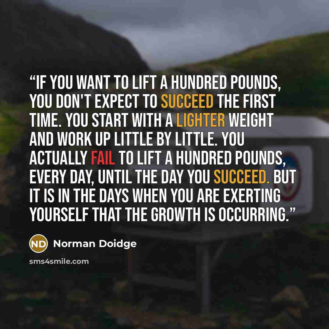 “If you want to lift a hundred pounds, you don't expect to succeed the first time. You start with a lighter weight and work up little by little. You actually fail to lift a hundred pounds, every day, until the day you succeed. But it is in the days when you are exerting yourself that the growth is…” quote by Norman Doidge