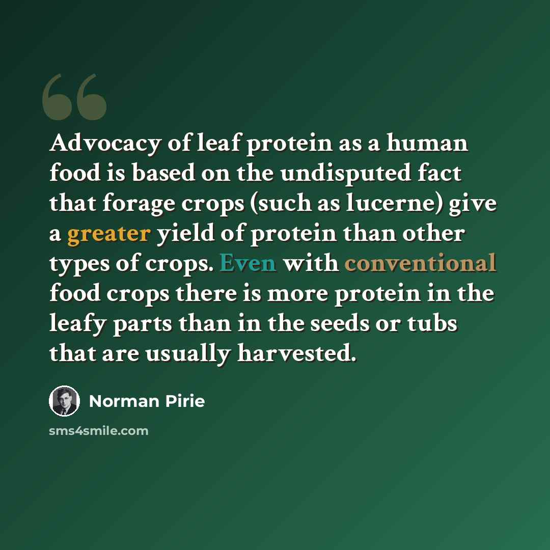 “Advocacy of leaf protein as a human food is based on the undisputed fact that forage crops (such as lucerne) give a greater yield of protein than other types of crops. Even with conventional food crops there is more protein in the leafy parts than in the seeds or tubs that are usually harvested.” quote by Norman Pirie