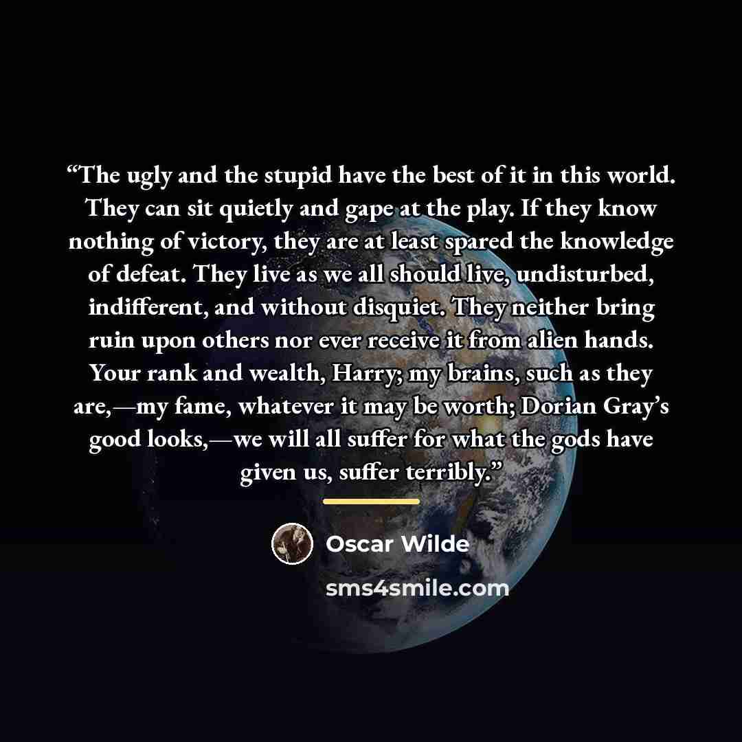 “The ugly and the stupid have the best of it in this world. They can sit quietly and gape at the play. If they know nothing of victory, they are at least spared the knowledge of defeat. They live as we all should live, undisturbed, indifferent, and without disquiet. They neither bring ruin upon…” quote by Oscar Wilde