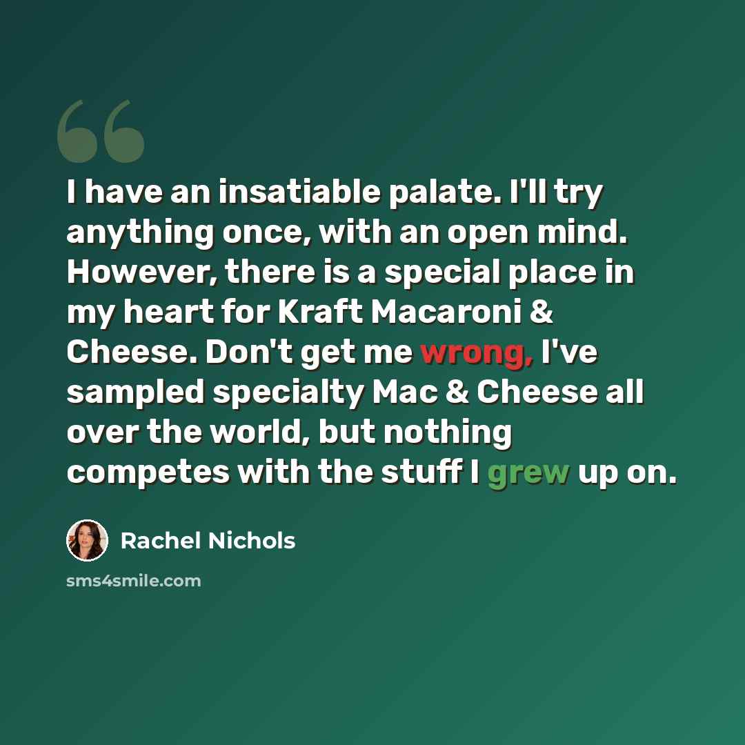 “I have an insatiable palate. I'll try anything once, with an open mind. However, there is a special place in my heart for Kraft Macaroni & Cheese. Don't get me wrong, I've sampled specialty Mac & Cheese all over the world, but nothing competes with the stuff I grew up on.” quote by Rachel Nichols