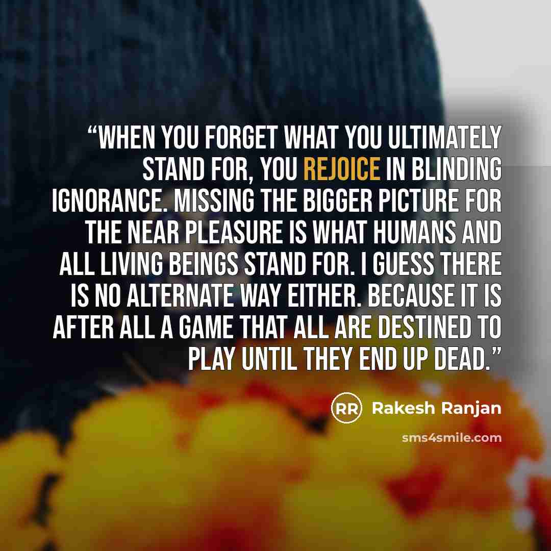 “When you forget what you ultimately stand for, you rejoice in blinding ignorance. Missing the bigger picture for the near pleasure is what humans and all living beings stand for. I guess there is no alternate way either. Because it is after all a game that all are destined to play until they end…” quote by Rakesh Ranjan