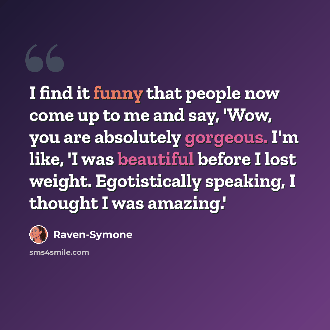 “I find it funny that people now come up to me and say, 'Wow, you are absolutely gorgeous. I'm like, 'I was beautiful before I lost weight. Egotistically speaking, I thought I was amazing.'” quote by Raven-Symone