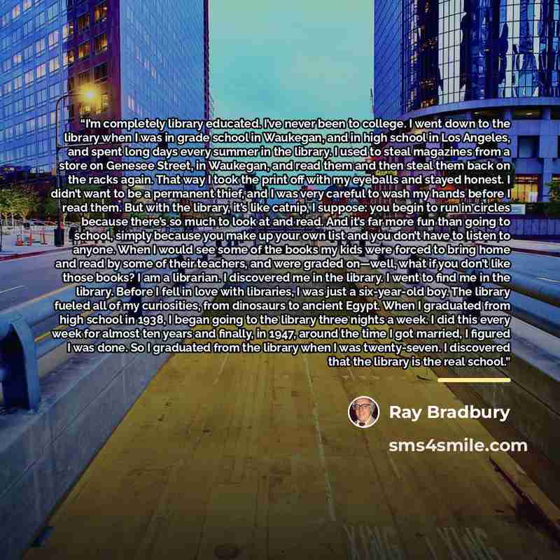 “I’m completely library educated. I’ve never been to college. I went down to the library when I was in grade school in Waukegan, and in high school in Los Angeles, and spent long days every summer in the library. I used to steal magazines from a store on Genesee Street, in Waukegan, and read them…” quote by Ray Bradbury