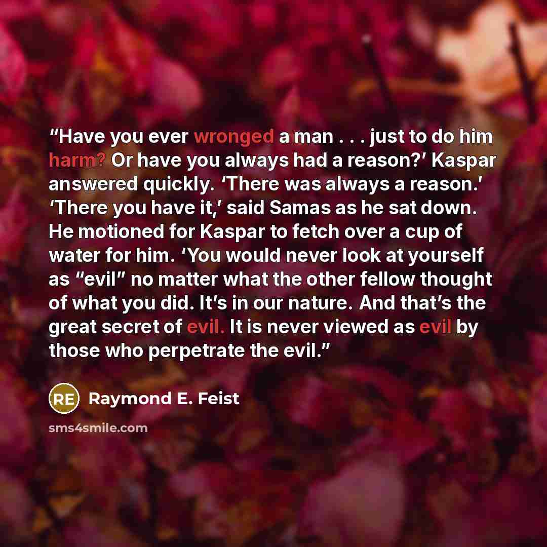 “Have you ever wronged a man . . . just to do him harm? Or have you always had a reason?’ Kaspar answered quickly. ‘There was always a reason.’ ‘There you have it,’ said Samas as he sat down. He motioned for Kaspar to fetch over a cup of water for him. ‘You would never look at yourself as “evil” no…” quote by Raymond E. Feist