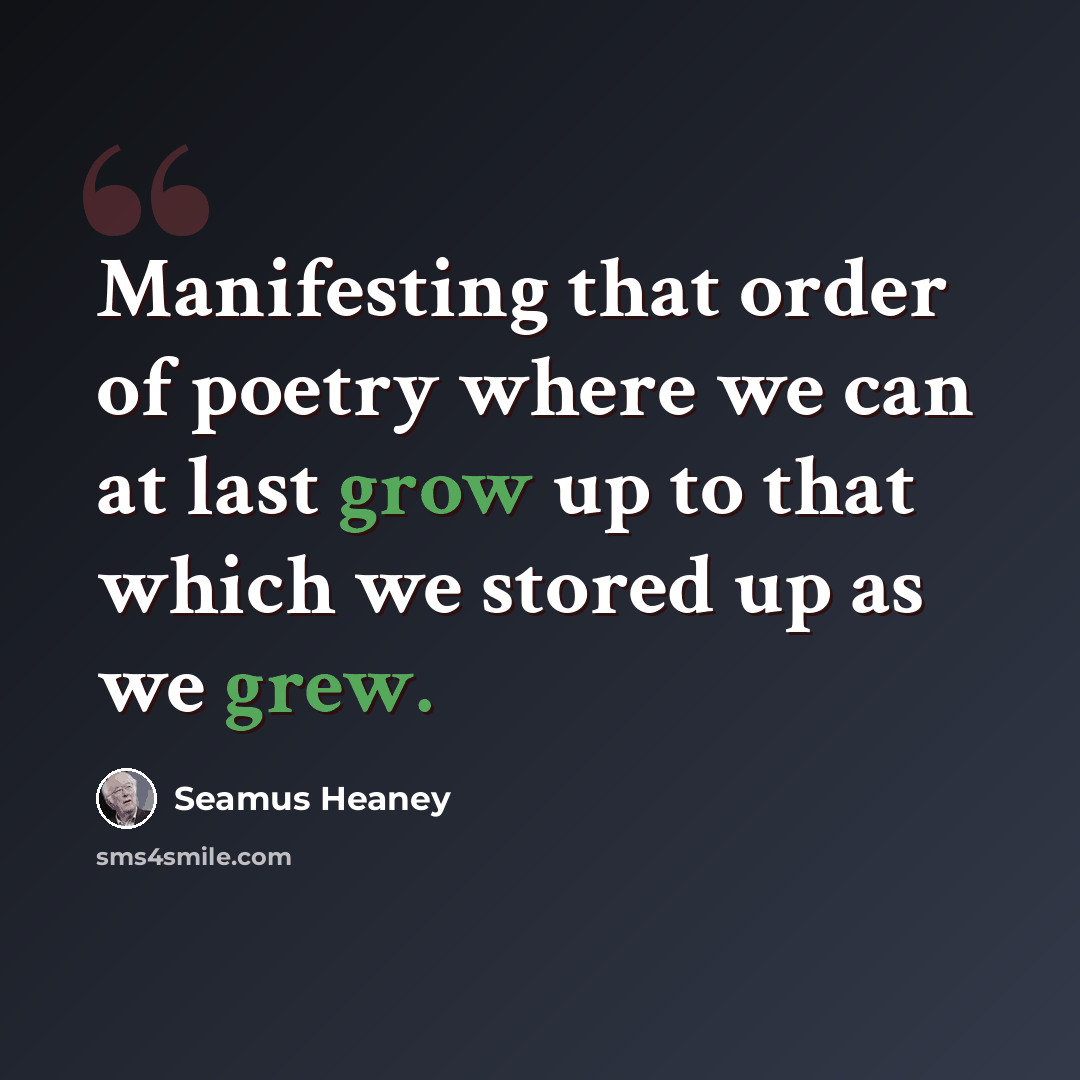 “Manifesting that order of poetry where we can at last grow up to that which we stored up as we grew.” quote by Seamus Heaney