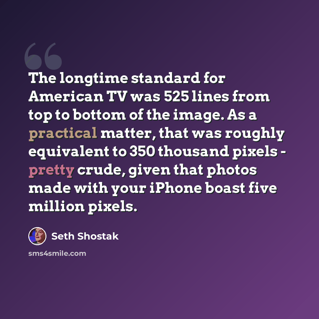 “The longtime standard for American TV was 525 lines from top to bottom of the image. As a practical matter, that was roughly equivalent to 350 thousand pixels - pretty crude, given that photos made with your iPhone boast five million pixels.” quote by Seth Shostak