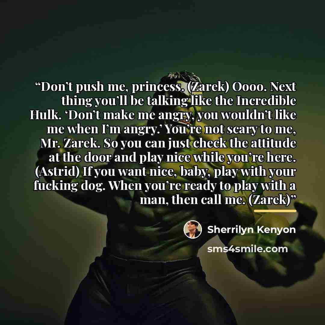 “Don’t push me, princess. (Zarek) Oooo. Next thing you’ll be talking like the Incredible Hulk. ‘Don’t make me angry, you wouldn’t like me when I’m angry.’ You’re not scary to me, Mr. Zarek. So you can just check the attitude at the door and play nice while you’re here. (Astrid) If you want nice…” quote by Sherrilyn Kenyon