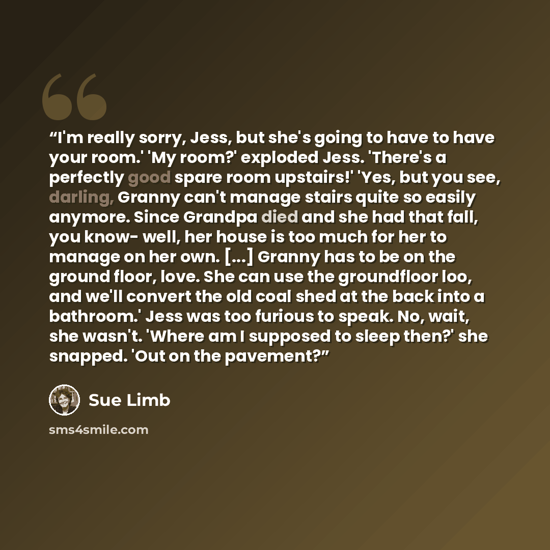 “I'm really sorry, Jess, but she's going to have to have your room.' 'My room?' exploded Jess. 'There's a perfectly good spare room upstairs!' 'Yes, but you see, darling, Granny can't manage stairs quite so easily anymore. Since Grandpa died and she had that fall, you know- well, her house is too…” quote by Sue Limb
