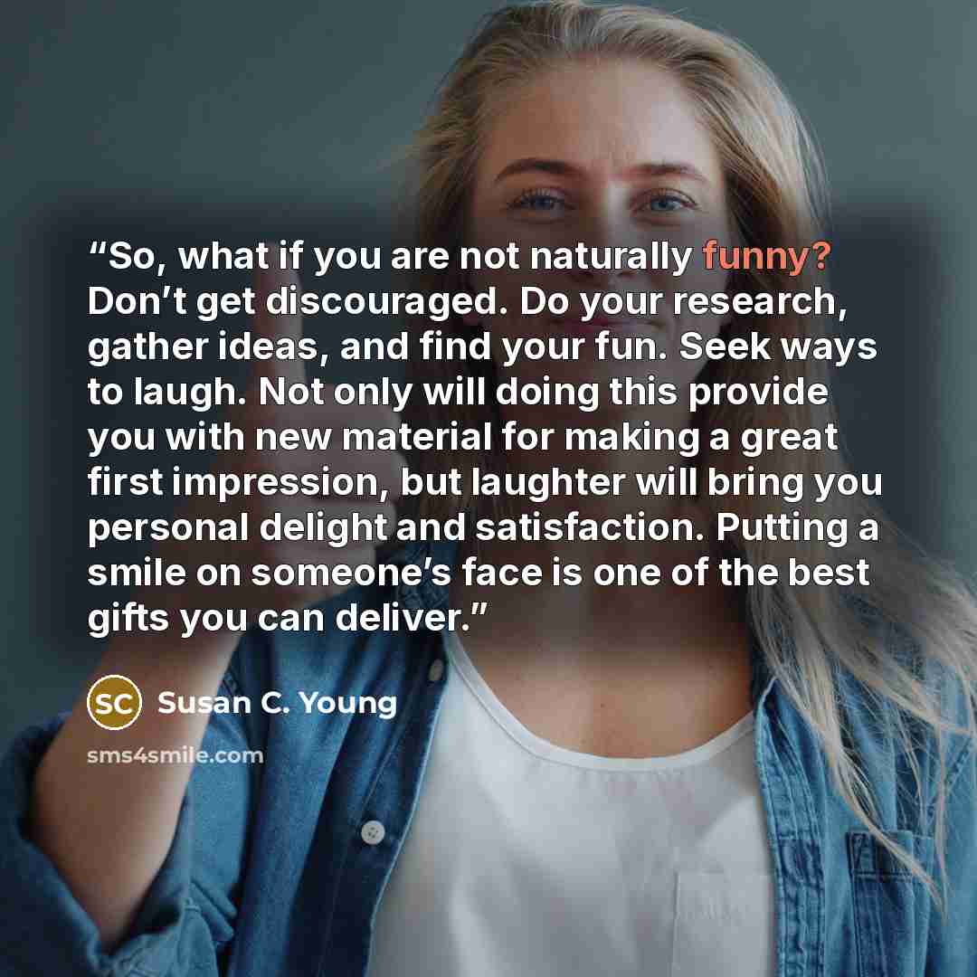 “So, what if you are not naturally funny? Don’t get discouraged. Do your research, gather ideas, and find your fun. Seek ways to laugh. Not only will doing this provide you with new material for making a great first impression, but laughter will bring you personal delight and satisfaction. Putting…” quote by Susan C. Young