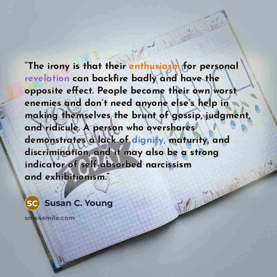 “The irony is that their enthusiasm for personal revelation can backfire badly and have the opposite effect. People become their own worst enemies and don’t need anyone else’s help in making themselves the brunt of gossip, judgment, and ridicule. A person who overshares demonstrates a lack of…” quote by Susan C. Young