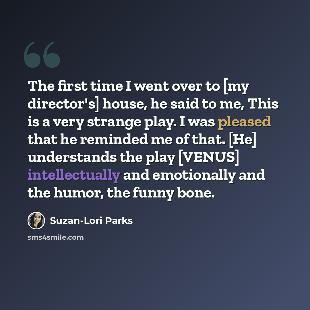 “The first time I went over to [my director's] house, he said to me, This is a very strange play. I was pleased that he reminded me of that. [He] understands the play [VENUS] intellectually and emotionally and the humor, the funny bone.” quote by Suzan-Lori Parks