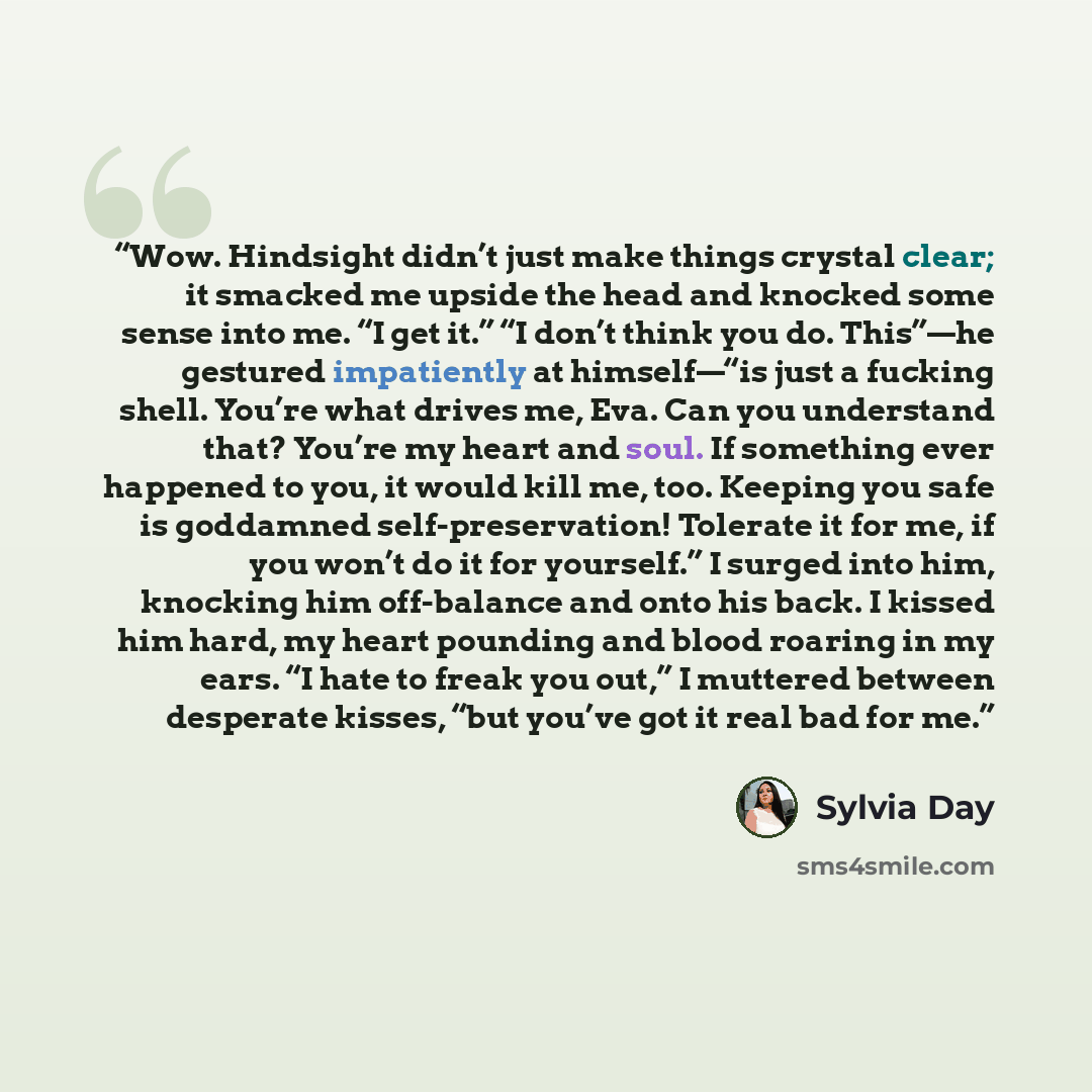 “Wow. Hindsight didn’t just make things crystal clear; it smacked me upside the head and knocked some sense into me. “I get it.” “I don’t think you do. This”—he gestured impatiently at himself—“is just a fucking shell. You’re what drives me, Eva. Can you understand that? You’re my heart and soul…” quote by Sylvia Day