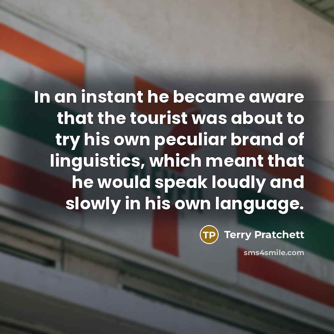 “In an instant he became aware that the tourist was about to try his own peculiar brand of linguistics, which meant that he would speak loudly and slowly in his own language.” quote by Terry Pratchett