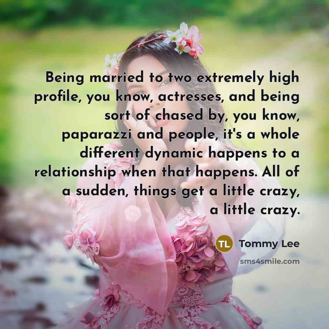 “Being married to two extremely high profile, you know, actresses, and being sort of chased by, you know, paparazzi and people, it's a whole different dynamic happens to a relationship when that happens. All of a sudden, things get a little crazy, a little crazy.” quote by Tommy Lee
