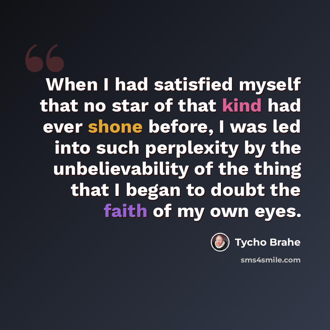 “When I had satisfied myself that no star of that kind had ever shone before, I was led into such perplexity by the unbelievability of the thing that I began to doubt the faith of my own eyes.” quote by Tycho Brahe