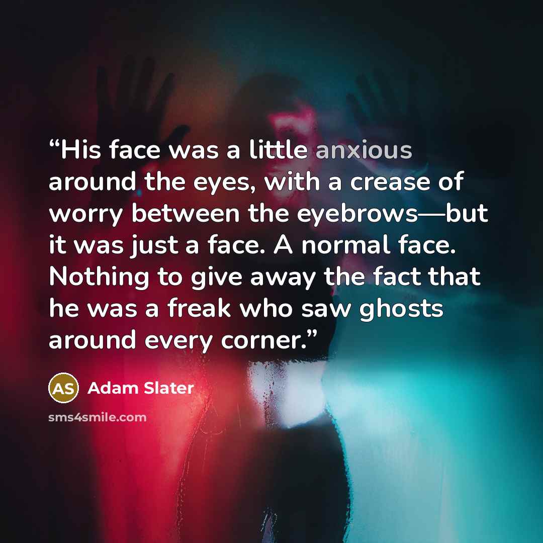 “His face was a little anxious around the eyes, with a crease of worry between the eyebrows—but it was just a face. A normal face. Nothing to give away the fact that he was a freak who saw ghosts around every corner.” quote by Adam Slater