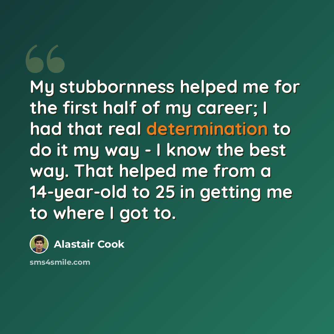 “My stubbornness helped me for the first half of my career; I had that real determination to do it my way - I know the best way. That helped me from a 14-year-old to 25 in getting me to where I got to.” quote by Alastair Cook
