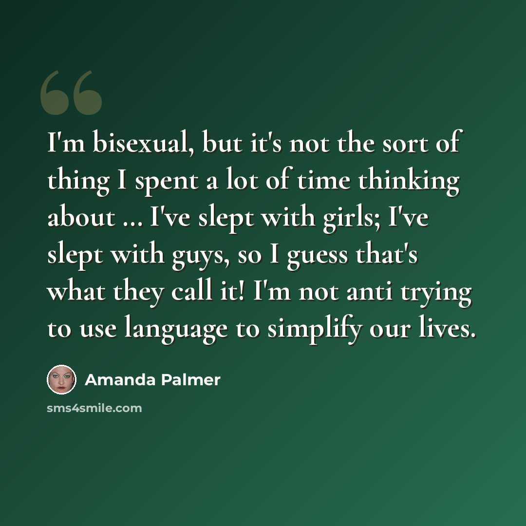 “I'm bisexual, but it's not the sort of thing I spent a lot of time thinking about … I've slept with girls; I've slept with guys, so I guess that's what they call it! I'm not anti trying to use language to simplify our lives.” quote by Amanda Palmer
