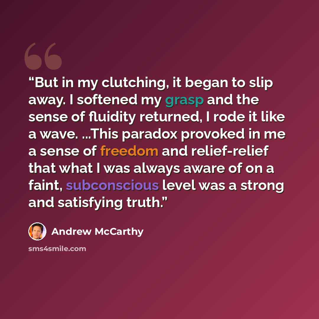“But in my clutching, it began to slip away. I softened my grasp and the sense of fluidity returned, I rode it like a wave. ...This paradox provoked in me a sense of freedom and relief-relief that what I was always aware of on a faint, subconscious level was a strong and satisfying truth.” quote by Andrew McCarthy