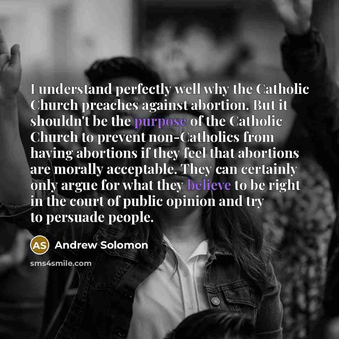 “I understand perfectly well why the Catholic Church preaches against abortion. But it shouldn't be the purpose of the Catholic Church to prevent non-Catholics from having abortions if they feel that abortions are morally acceptable. They can certainly only argue for what they believe to be right…” quote by Andrew Solomon
